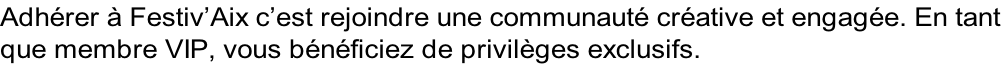 Adhérer à Festiv’Aix c’est rejoindre une communauté créative et engagée. En tant  que membre VIP, vous bénéficiez de privilèges exclusifs.